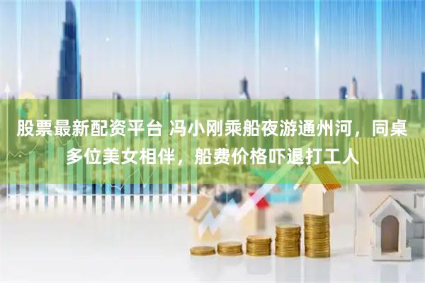 股票最新配资平台 冯小刚乘船夜游通州河，同桌多位美女相伴，船费价格吓退打工人