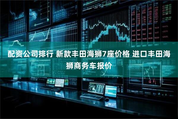 配资公司排行 新款丰田海狮7座价格 进口丰田海狮商务车报价