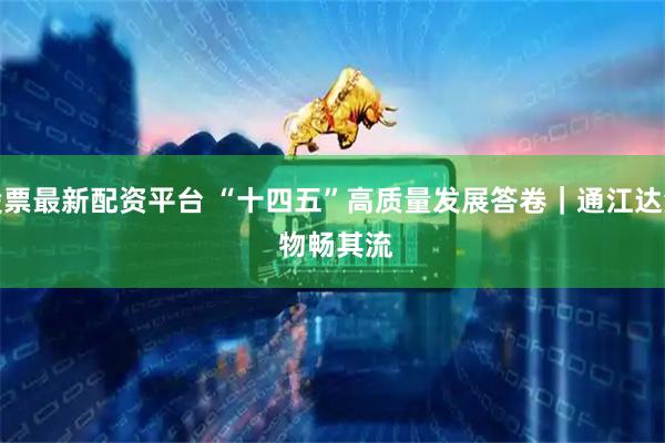 股票最新配资平台 “十四五”高质量发展答卷｜通江达海 物畅其流