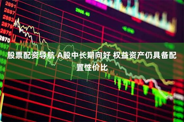 股票配资导航 A股中长期向好 权益资产仍具备配置性价比