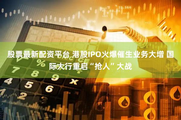 股票最新配资平台 港股IPO火爆催生业务大增 国际大行重启“抢人”大战