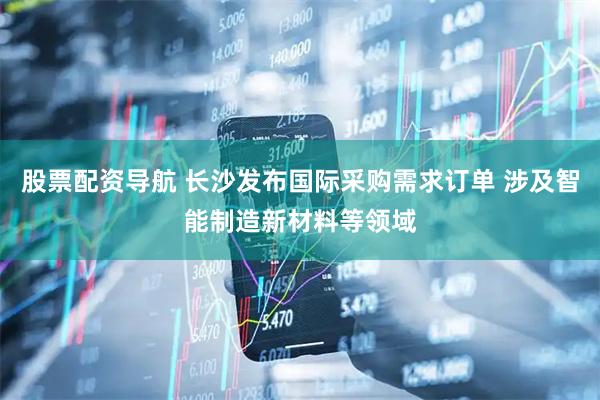 股票配资导航 长沙发布国际采购需求订单 涉及智能制造新材料等领域