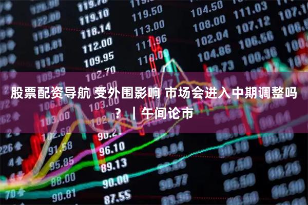 股票配资导航 受外围影响 市场会进入中期调整吗？｜午间论市