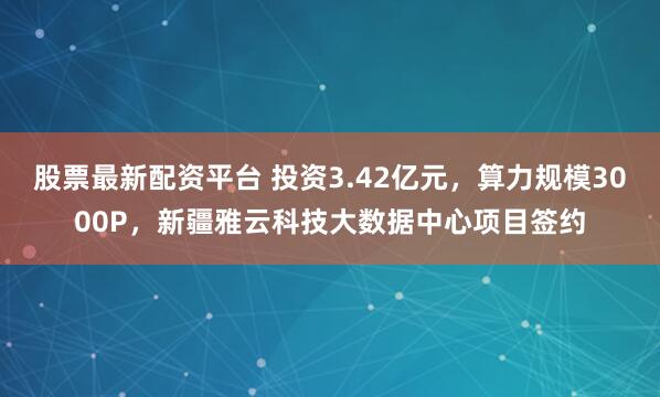 股票最新配资平台 投资3.42亿元，算力规模3000P，新疆雅云科技大数据中心项目签约