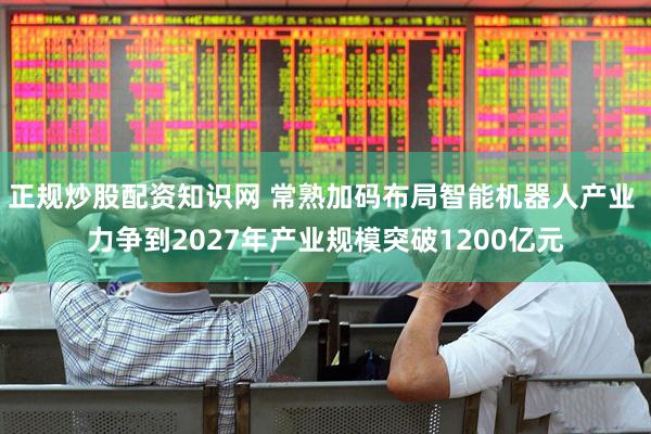 正规炒股配资知识网 常熟加码布局智能机器人产业 力争到2027年产业规模突破1200亿元