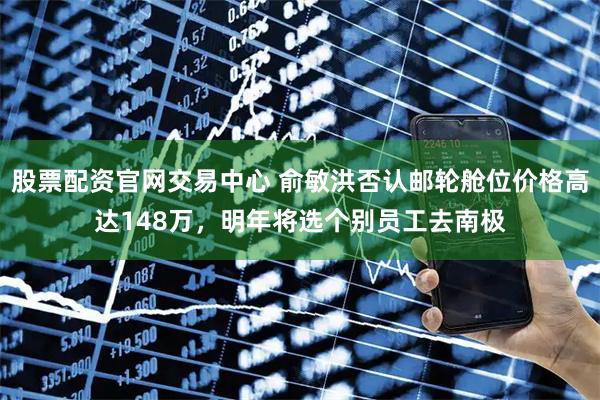 股票配资官网交易中心 俞敏洪否认邮轮舱位价格高达148万，明年将选个别员工去南极