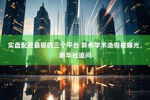 实盘配资最狠的三个平台 郭伟学术造假被曝光，新华社追问