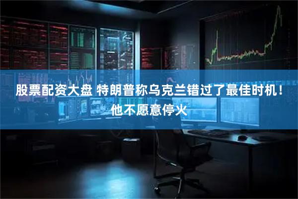 股票配资大盘 特朗普称乌克兰错过了最佳时机！他不愿意停火