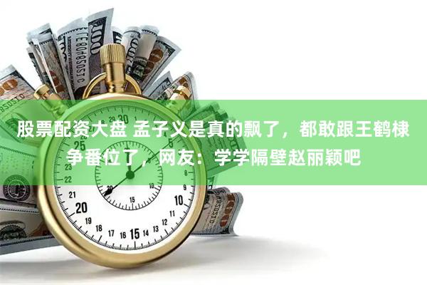 股票配资大盘 孟子义是真的飘了，都敢跟王鹤棣争番位了，网友：学学隔壁赵丽颖吧