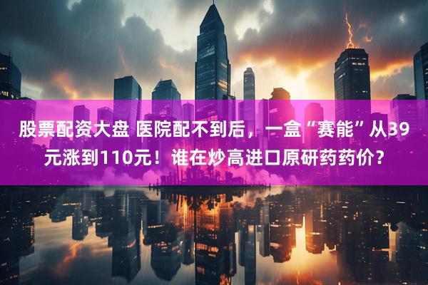 股票配资大盘 医院配不到后，一盒“赛能”从39元涨到110元！谁在炒高进口原研药药价？