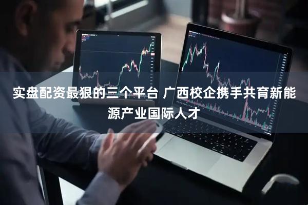 实盘配资最狠的三个平台 广西校企携手共育新能源产业国际人才