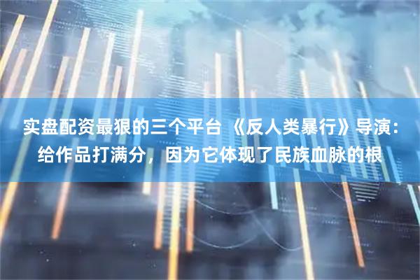 实盘配资最狠的三个平台 《反人类暴行》导演：给作品打满分，因为它体现了民族血脉的根