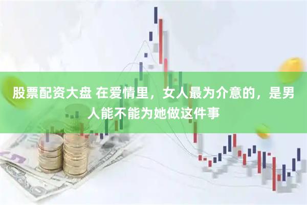 股票配资大盘 在爱情里，女人最为介意的，是男人能不能为她做这件事