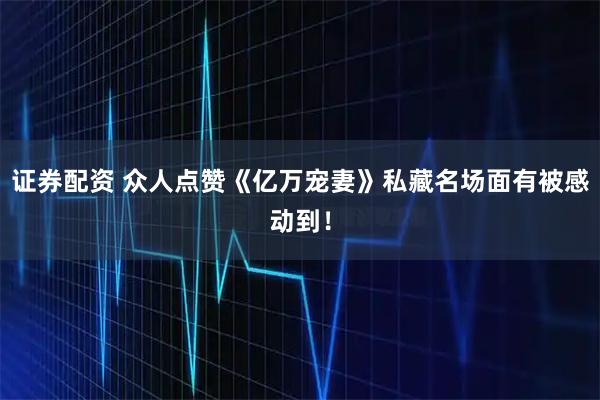 证券配资 众人点赞《亿万宠妻》私藏名场面有被感动到！