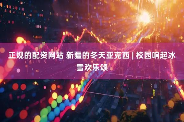 正规的配资网站 新疆的冬天亚克西 | 校园响起冰雪欢乐颂