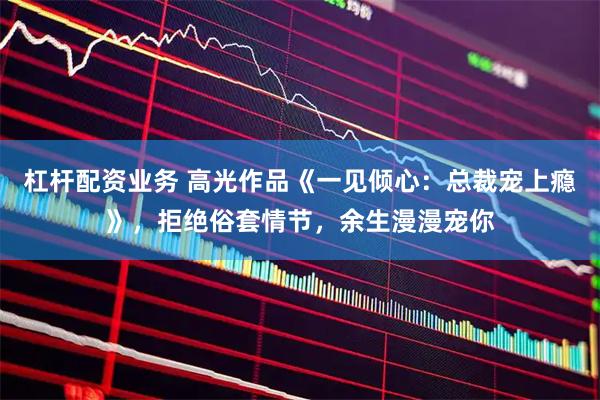 杠杆配资业务 高光作品《一见倾心：总裁宠上瘾》，拒绝俗套情节，余生漫漫宠你