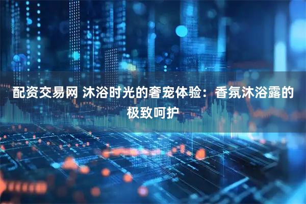 配资交易网 沐浴时光的奢宠体验：香氛沐浴露的极致呵护
