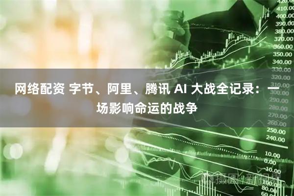 网络配资 字节、阿里、腾讯 AI 大战全记录：一场影响命运的战争