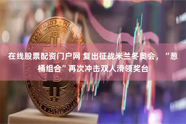 在线股票配资门户网 复出征战米兰冬奥会，“葱桶组合”再次冲击双人滑领奖台