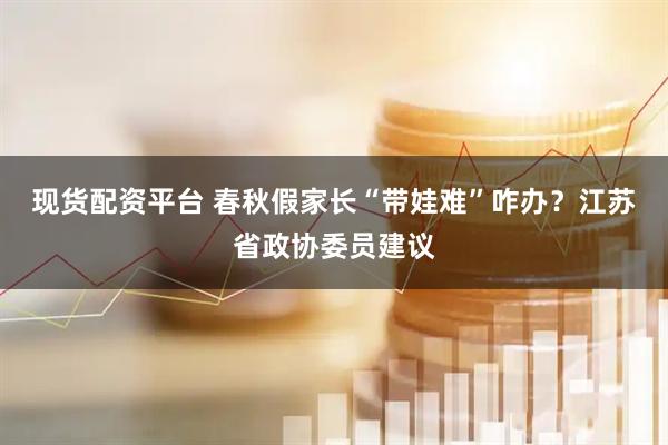 现货配资平台 春秋假家长“带娃难”咋办？江苏省政协委员建议