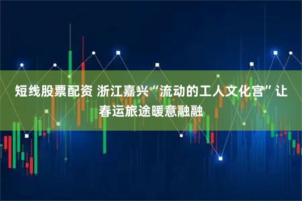 短线股票配资 浙江嘉兴“流动的工人文化宫”让春运旅途暖意融融