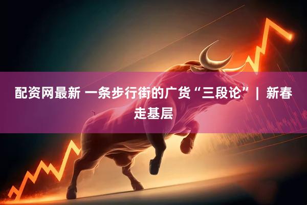 配资网最新 一条步行街的广货“三段论” |  新春走基层