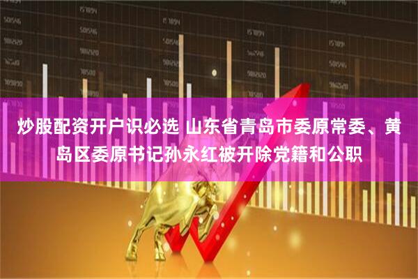 炒股配资开户识必选 山东省青岛市委原常委、黄岛区委原书记孙永红被开除党籍和公职