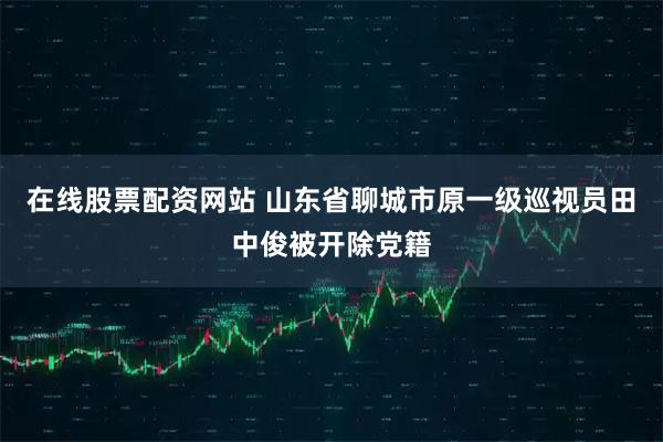 在线股票配资网站 山东省聊城市原一级巡视员田中俊被开除党籍