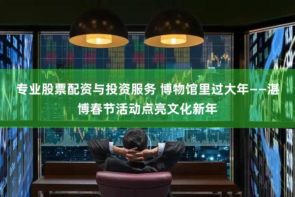 专业股票配资与投资服务 博物馆里过大年——湛博春节活动点亮文化新年