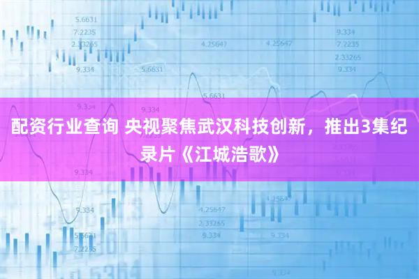配资行业查询 央视聚焦武汉科技创新，推出3集纪录片《江城浩歌》