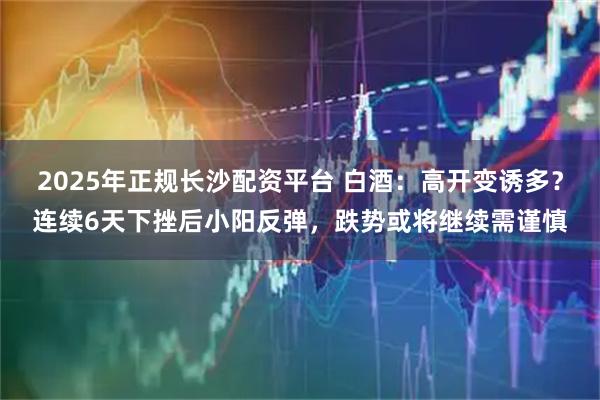 2025年正规长沙配资平台 白酒：高开变诱多？连续6天下挫后小阳反弹，跌势或将继续需谨慎