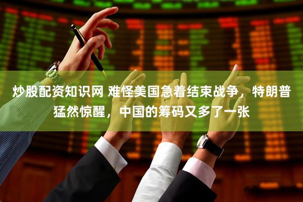 炒股配资知识网 难怪美国急着结束战争，特朗普猛然惊醒，中国的筹码又多了一张