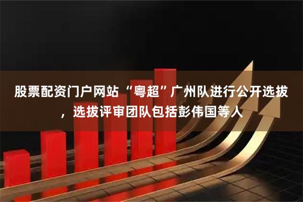 股票配资门户网站 “粤超”广州队进行公开选拔，选拔评审团队包括彭伟国等人