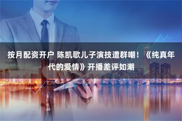 按月配资开户 陈凯歌儿子演技遭群嘲！《纯真年代的爱情》开播差评如潮