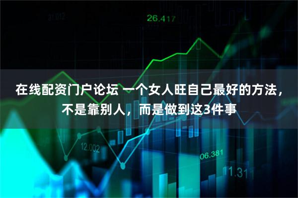 在线配资门户论坛 一个女人旺自己最好的方法，不是靠别人，而是做到这3件事
