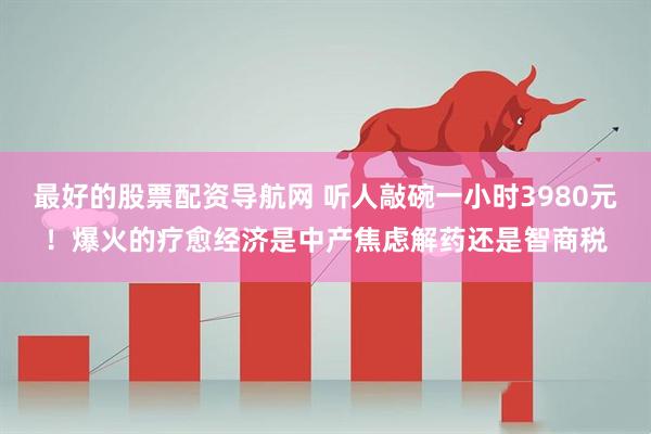 最好的股票配资导航网 听人敲碗一小时3980元！爆火的疗愈经济是中产焦虑解药还是智商税